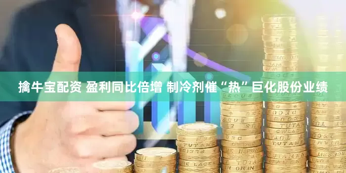 擒牛宝配资 盈利同比倍增 制冷剂催“热”巨化股份业绩