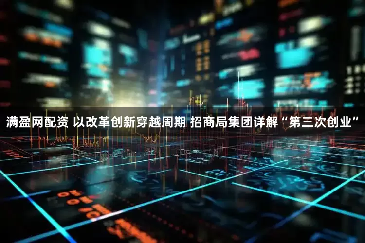 满盈网配资 以改革创新穿越周期 招商局集团详解“第三次创业”