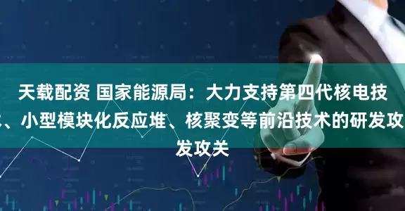 天载配资 国家能源局：大力支持第四代核电技术、小型模块化反应堆、核聚变等前沿技术的研发攻关