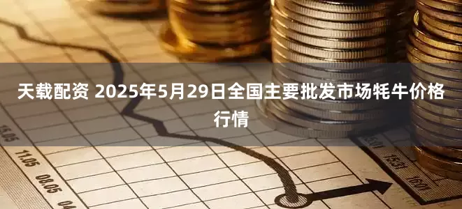天载配资 2025年5月29日全国主要批发市场牦牛价格行情