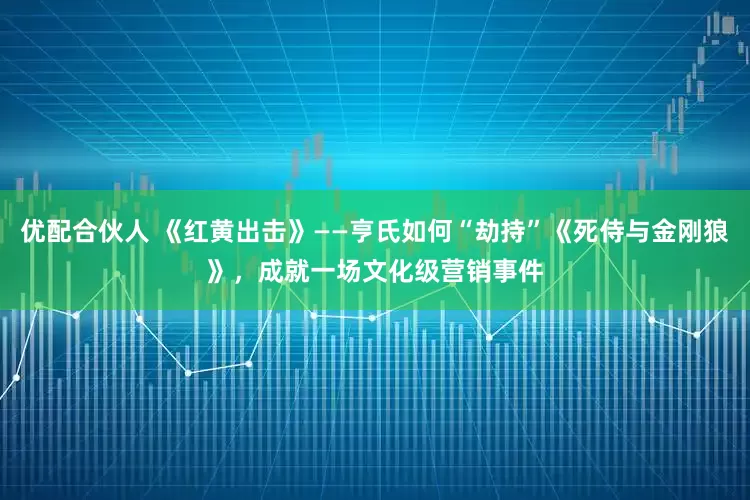 优配合伙人 《红黄出击》——亨氏如何“劫持”《死侍与金刚狼》，成就一场文化级营销事件