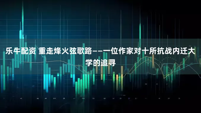 乐牛配资 重走烽火弦歌路——一位作家对十所抗战内迁大学的追寻