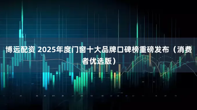 博远配资 2025年度门窗十大品牌口碑榜重磅发布（消费者优选版）