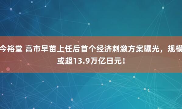 今裕堂 高市早苗上任后首个经济刺激方案曝光，规模或超13.9万亿日元！