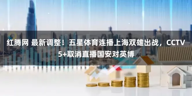 红腾网 最新调整！五星体育连播上海双雄出战，CCTV5+取消直播国安对英博